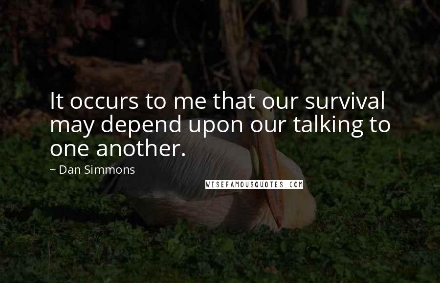 Dan Simmons Quotes: It occurs to me that our survival may depend upon our talking to one another.