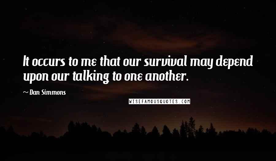 Dan Simmons Quotes: It occurs to me that our survival may depend upon our talking to one another.