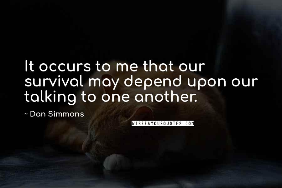 Dan Simmons Quotes: It occurs to me that our survival may depend upon our talking to one another.