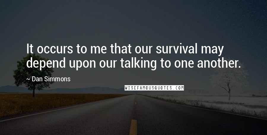 Dan Simmons Quotes: It occurs to me that our survival may depend upon our talking to one another.