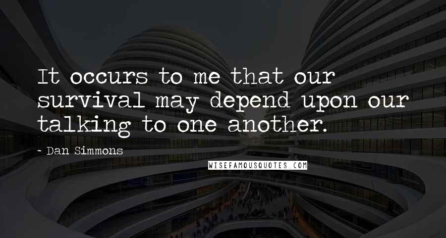 Dan Simmons Quotes: It occurs to me that our survival may depend upon our talking to one another.