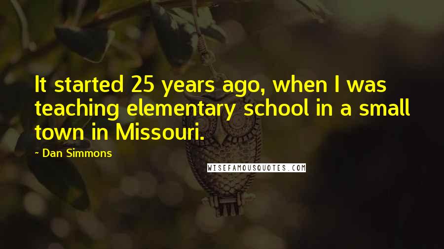 Dan Simmons Quotes: It started 25 years ago, when I was teaching elementary school in a small town in Missouri.