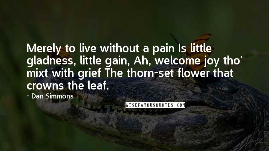 Dan Simmons Quotes: Merely to live without a pain Is little gladness, little gain, Ah, welcome joy tho' mixt with grief The thorn-set flower that crowns the leaf.