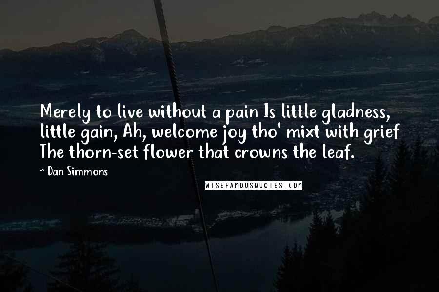 Dan Simmons Quotes: Merely to live without a pain Is little gladness, little gain, Ah, welcome joy tho' mixt with grief The thorn-set flower that crowns the leaf.