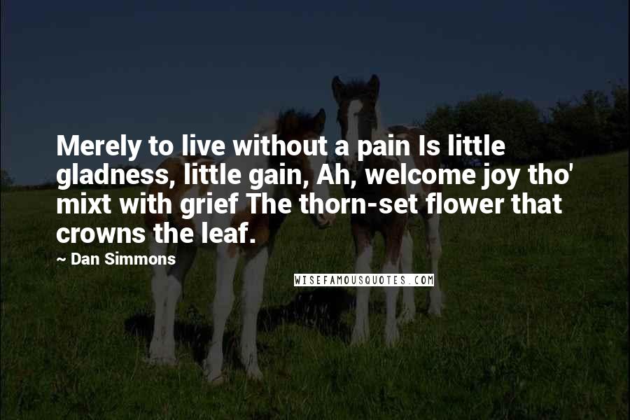 Dan Simmons Quotes: Merely to live without a pain Is little gladness, little gain, Ah, welcome joy tho' mixt with grief The thorn-set flower that crowns the leaf.