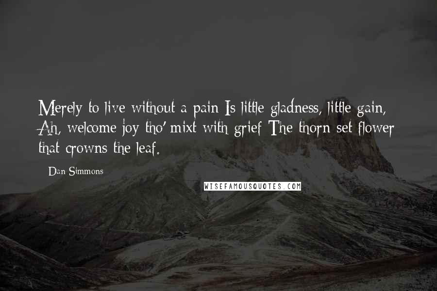 Dan Simmons Quotes: Merely to live without a pain Is little gladness, little gain, Ah, welcome joy tho' mixt with grief The thorn-set flower that crowns the leaf.