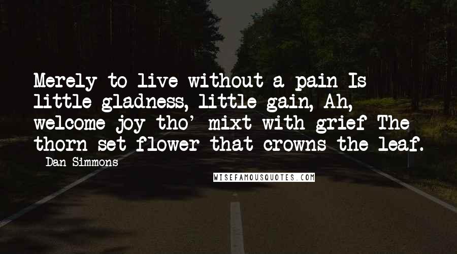 Dan Simmons Quotes: Merely to live without a pain Is little gladness, little gain, Ah, welcome joy tho' mixt with grief The thorn-set flower that crowns the leaf.