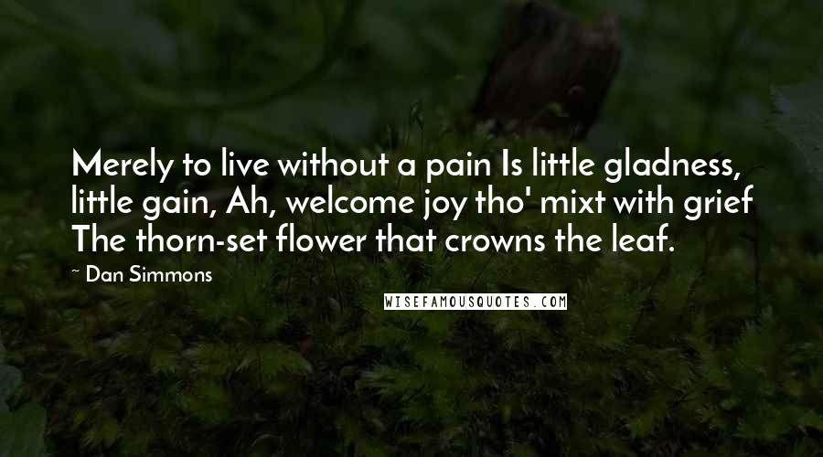 Dan Simmons Quotes: Merely to live without a pain Is little gladness, little gain, Ah, welcome joy tho' mixt with grief The thorn-set flower that crowns the leaf.