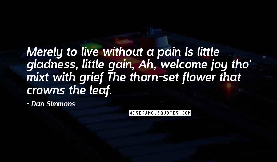 Dan Simmons Quotes: Merely to live without a pain Is little gladness, little gain, Ah, welcome joy tho' mixt with grief The thorn-set flower that crowns the leaf.