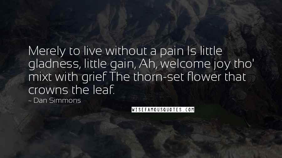 Dan Simmons Quotes: Merely to live without a pain Is little gladness, little gain, Ah, welcome joy tho' mixt with grief The thorn-set flower that crowns the leaf.