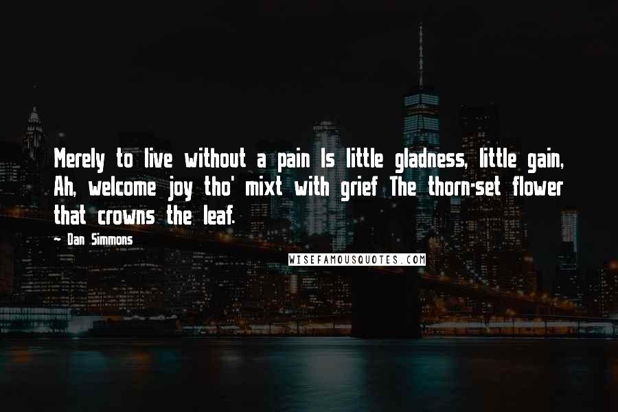 Dan Simmons Quotes: Merely to live without a pain Is little gladness, little gain, Ah, welcome joy tho' mixt with grief The thorn-set flower that crowns the leaf.