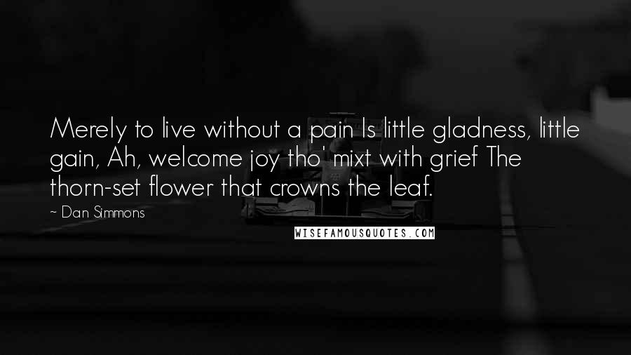 Dan Simmons Quotes: Merely to live without a pain Is little gladness, little gain, Ah, welcome joy tho' mixt with grief The thorn-set flower that crowns the leaf.