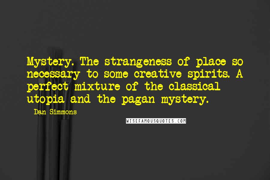 Dan Simmons Quotes: Mystery. The strangeness of place so necessary to some creative spirits. A perfect mixture of the classical utopia and the pagan mystery.