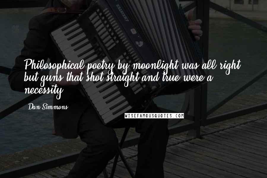 Dan Simmons Quotes: Philosophical poetry by moonlight was all right, but guns that shot straight and true were a necessity.