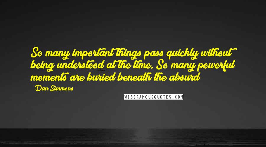 Dan Simmons Quotes: So many important things pass quickly without being understood at the time. So many powerful moments are buried beneath the absurd