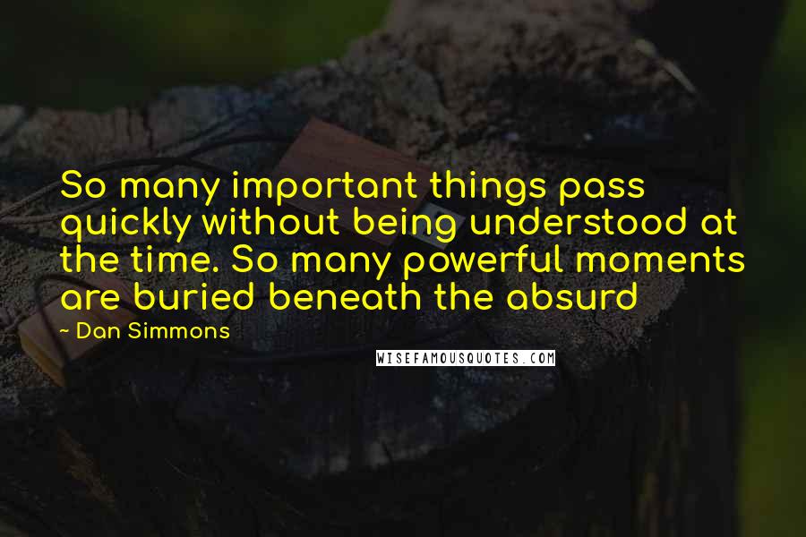 Dan Simmons Quotes: So many important things pass quickly without being understood at the time. So many powerful moments are buried beneath the absurd