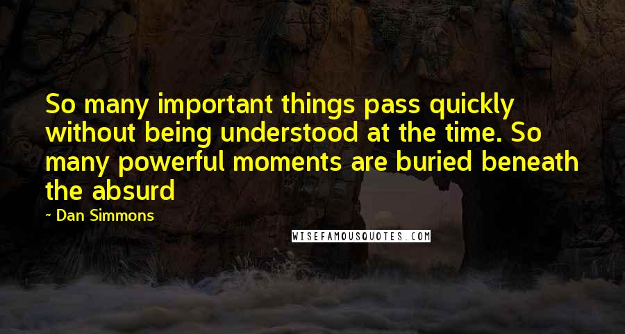 Dan Simmons Quotes: So many important things pass quickly without being understood at the time. So many powerful moments are buried beneath the absurd