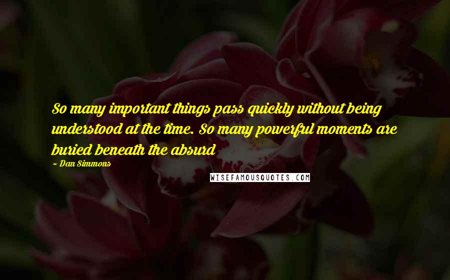 Dan Simmons Quotes: So many important things pass quickly without being understood at the time. So many powerful moments are buried beneath the absurd