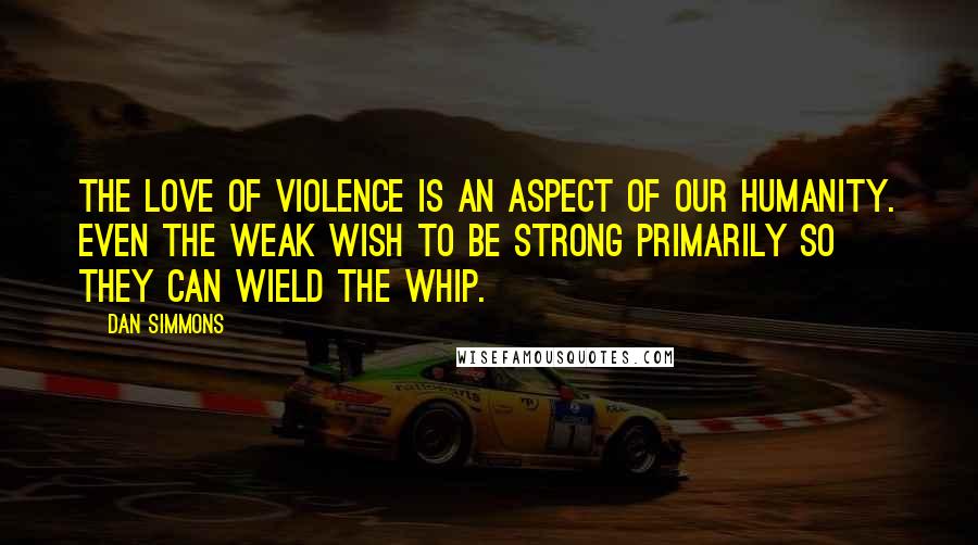 Dan Simmons Quotes: The love of violence is an aspect of our humanity. Even the weak wish to be strong primarily so they can wield the whip.