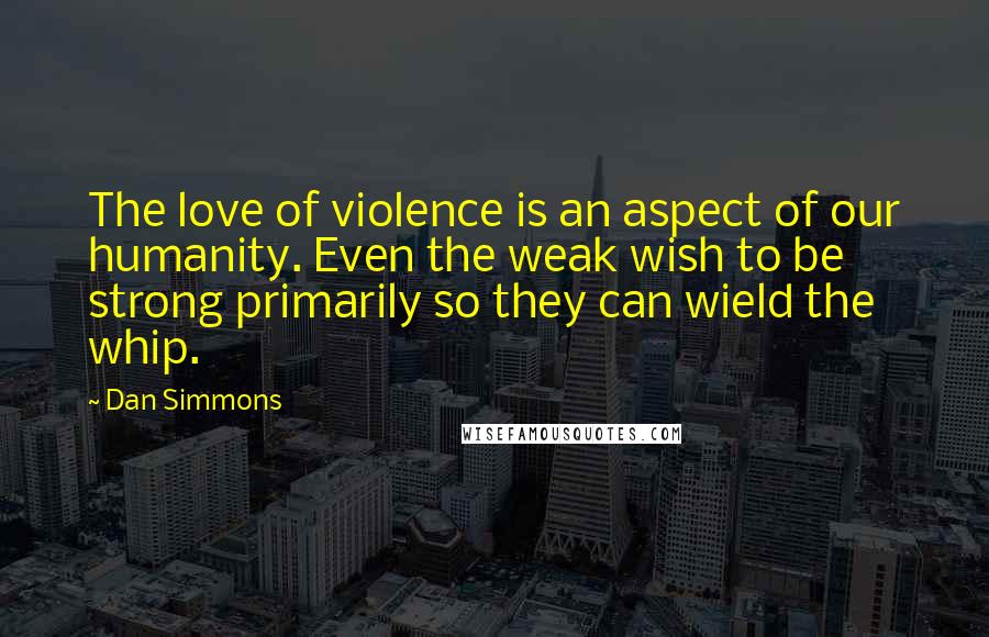 Dan Simmons Quotes: The love of violence is an aspect of our humanity. Even the weak wish to be strong primarily so they can wield the whip.