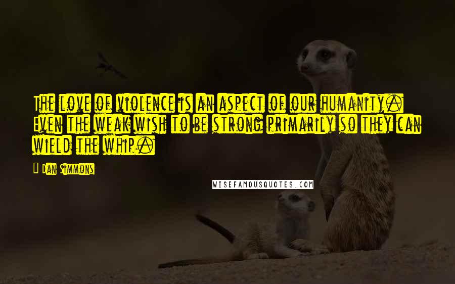 Dan Simmons Quotes: The love of violence is an aspect of our humanity. Even the weak wish to be strong primarily so they can wield the whip.