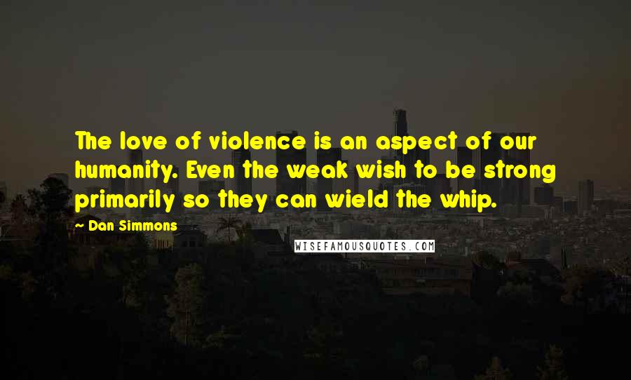 Dan Simmons Quotes: The love of violence is an aspect of our humanity. Even the weak wish to be strong primarily so they can wield the whip.