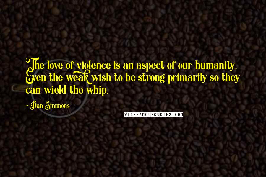 Dan Simmons Quotes: The love of violence is an aspect of our humanity. Even the weak wish to be strong primarily so they can wield the whip.