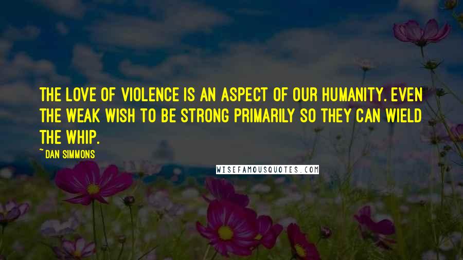 Dan Simmons Quotes: The love of violence is an aspect of our humanity. Even the weak wish to be strong primarily so they can wield the whip.