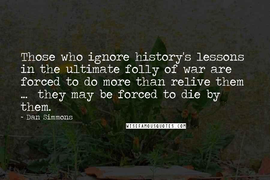 Dan Simmons Quotes: Those who ignore history's lessons in the ultimate folly of war are forced to do more than relive them  ...  they may be forced to die by them.