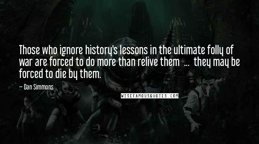 Dan Simmons Quotes: Those who ignore history's lessons in the ultimate folly of war are forced to do more than relive them  ...  they may be forced to die by them.