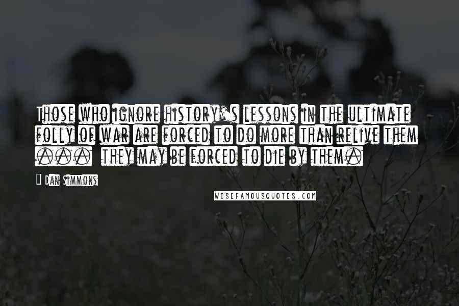 Dan Simmons Quotes: Those who ignore history's lessons in the ultimate folly of war are forced to do more than relive them  ...  they may be forced to die by them.