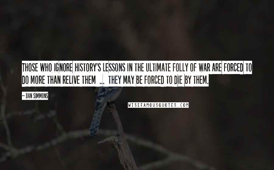 Dan Simmons Quotes: Those who ignore history's lessons in the ultimate folly of war are forced to do more than relive them  ...  they may be forced to die by them.