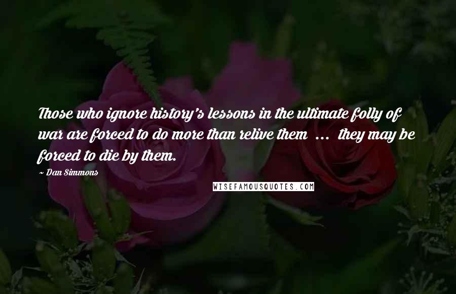 Dan Simmons Quotes: Those who ignore history's lessons in the ultimate folly of war are forced to do more than relive them  ...  they may be forced to die by them.