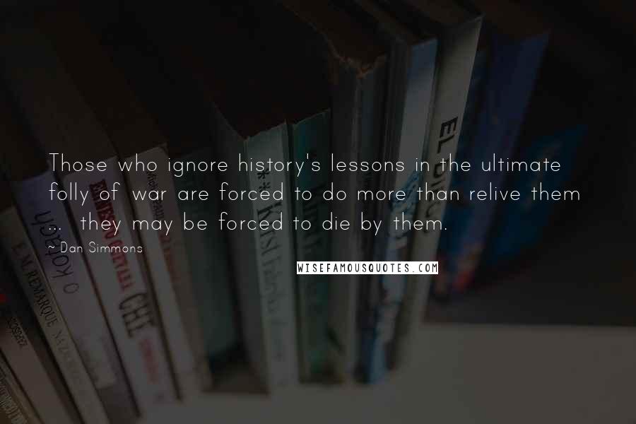 Dan Simmons Quotes: Those who ignore history's lessons in the ultimate folly of war are forced to do more than relive them  ...  they may be forced to die by them.