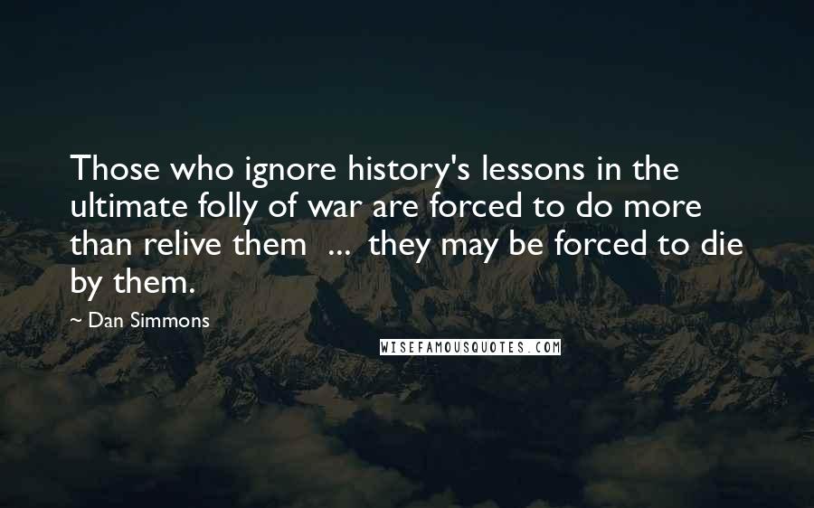 Dan Simmons Quotes: Those who ignore history's lessons in the ultimate folly of war are forced to do more than relive them  ...  they may be forced to die by them.