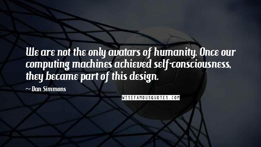 Dan Simmons Quotes: We are not the only avatars of humanity. Once our computing machines achieved self-consciousness, they became part of this design.