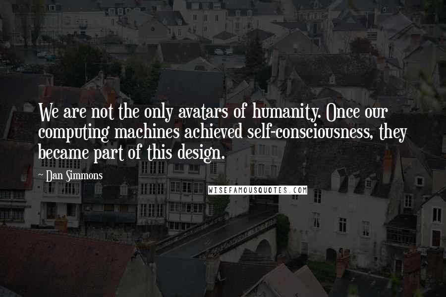 Dan Simmons Quotes: We are not the only avatars of humanity. Once our computing machines achieved self-consciousness, they became part of this design.