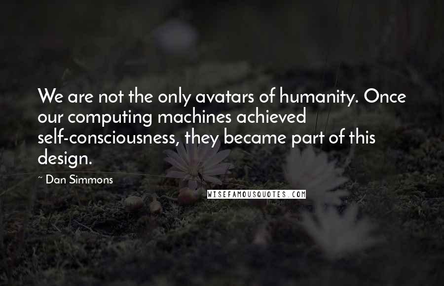 Dan Simmons Quotes: We are not the only avatars of humanity. Once our computing machines achieved self-consciousness, they became part of this design.