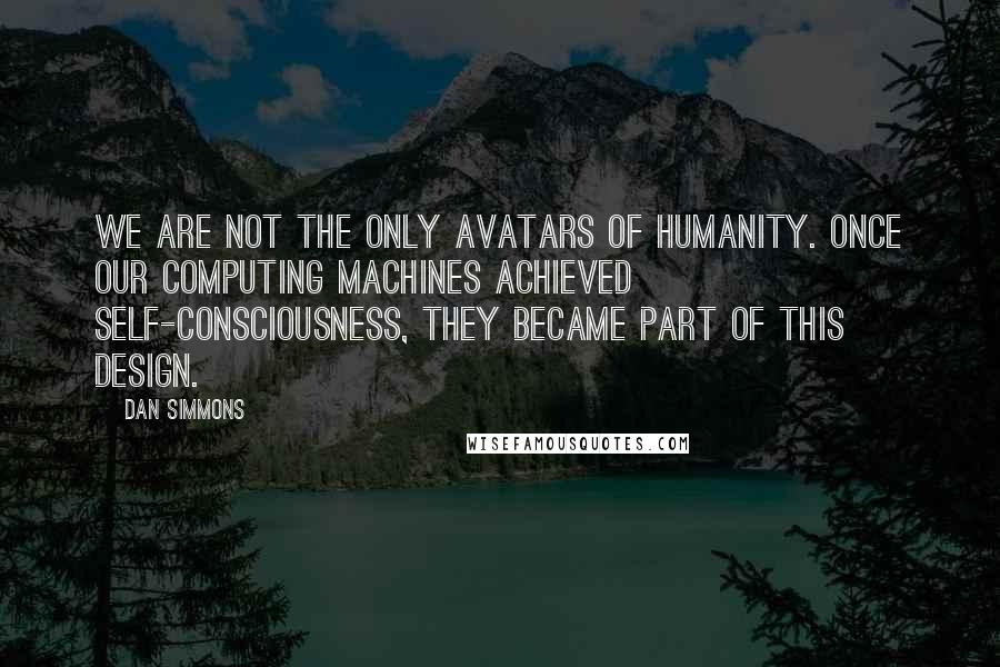 Dan Simmons Quotes: We are not the only avatars of humanity. Once our computing machines achieved self-consciousness, they became part of this design.