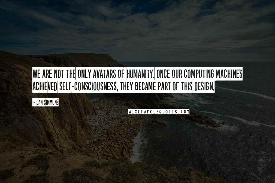 Dan Simmons Quotes: We are not the only avatars of humanity. Once our computing machines achieved self-consciousness, they became part of this design.