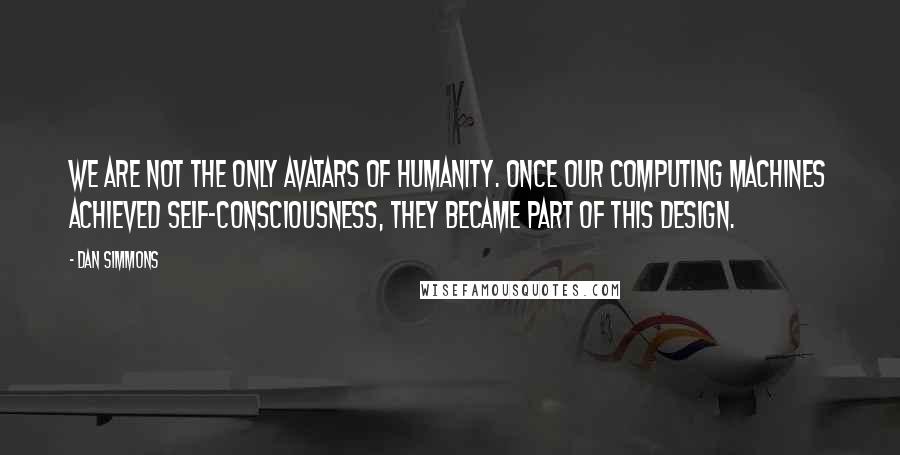 Dan Simmons Quotes: We are not the only avatars of humanity. Once our computing machines achieved self-consciousness, they became part of this design.