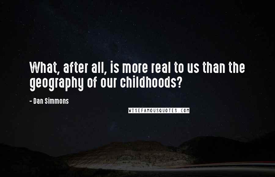 Dan Simmons Quotes: What, after all, is more real to us than the geography of our childhoods?