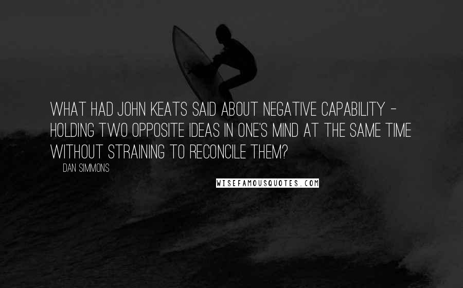Dan Simmons Quotes: What had John Keats said about Negative Capability - holding two opposite ideas in one's mind at the same time without straining to reconcile them?