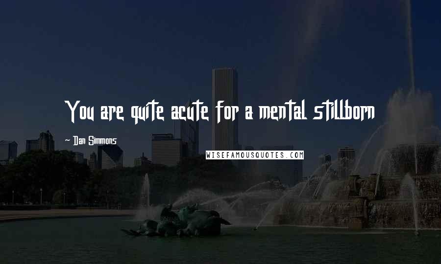 Dan Simmons Quotes: You are quite acute for a mental stillborn