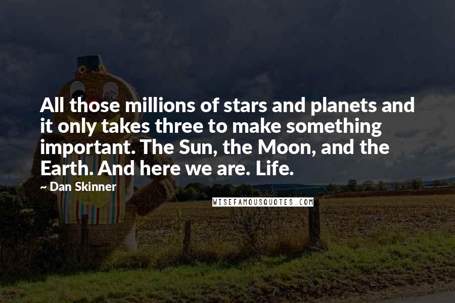 Dan Skinner Quotes: All those millions of stars and planets and it only takes three to make something important. The Sun, the Moon, and the Earth. And here we are. Life.