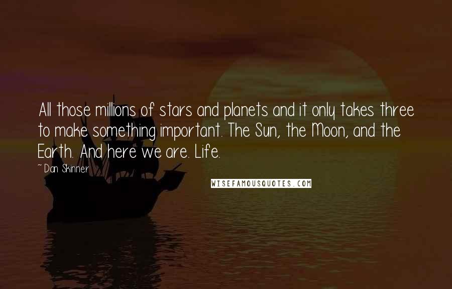 Dan Skinner Quotes: All those millions of stars and planets and it only takes three to make something important. The Sun, the Moon, and the Earth. And here we are. Life.