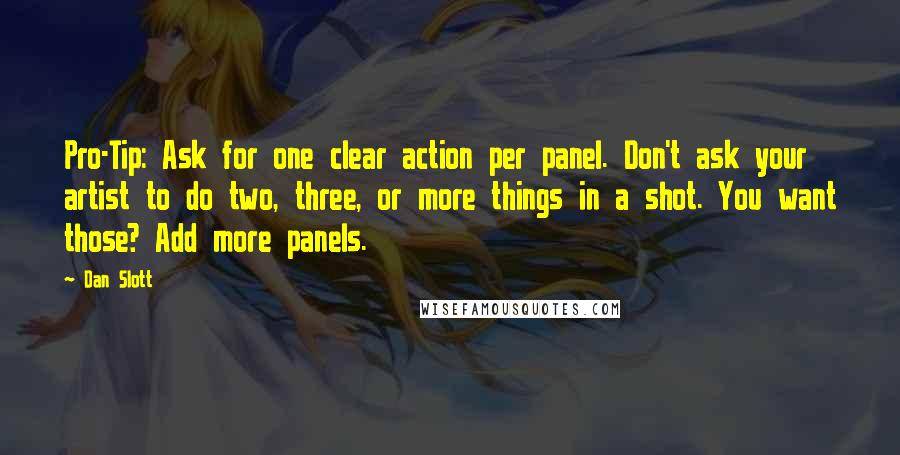 Dan Slott Quotes: Pro-Tip: Ask for one clear action per panel. Don't ask your artist to do two, three, or more things in a shot. You want those? Add more panels.