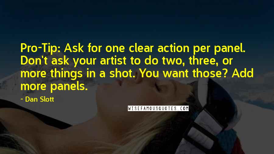 Dan Slott Quotes: Pro-Tip: Ask for one clear action per panel. Don't ask your artist to do two, three, or more things in a shot. You want those? Add more panels.