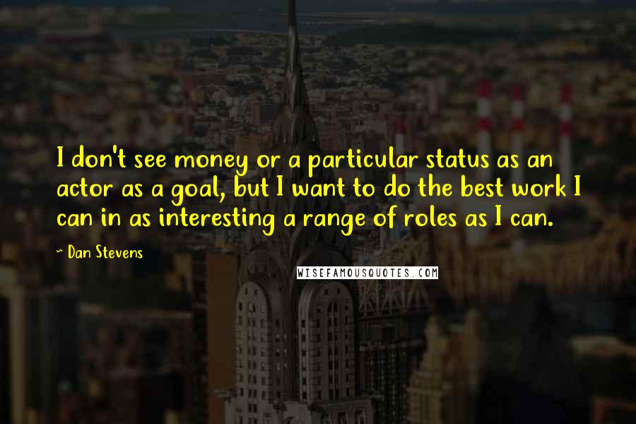 Dan Stevens Quotes: I don't see money or a particular status as an actor as a goal, but I want to do the best work I can in as interesting a range of roles as I can.