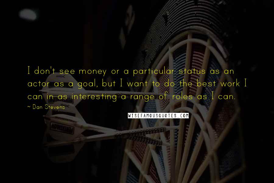 Dan Stevens Quotes: I don't see money or a particular status as an actor as a goal, but I want to do the best work I can in as interesting a range of roles as I can.